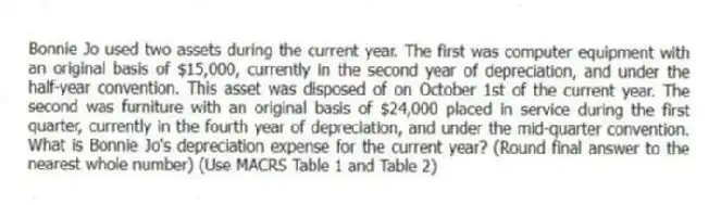 Bonnie Jo used two assets during the current year. The first was computer equipment with an original basis of $15,000, currently in the second year of depreciation, and under the half-year convention. This asset was disposed of on October 1st of the current year. The second was furniture with an original basis of $24,000 placed in service during the first quarter, currently in the fourth year of depreciation, and under the mid-quarter convention. What is Bonnie Jo's depreciation expense for the current year? (Round final answer to the nearest whole number) (Use MACRS Table 1 and Table 2)