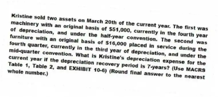 Kristine sold two assets on March 20th of the current year. The first was machinery with an original basis of $51,000, currently in the fourth year of depreciation, and under the half-year convention. The second was furniture with an original basis of $16,000 placed in service during the fourth quarter, currently in the third year of depreciation, and under the mid-quarter convention. What is Kristine's depreciation expense for the current year if the depreciation recovery period is 7-years? (Use MACRS Table 1, Table 2, and EXHIBIT 10-6) (Round final answer to the nearest whole number.)