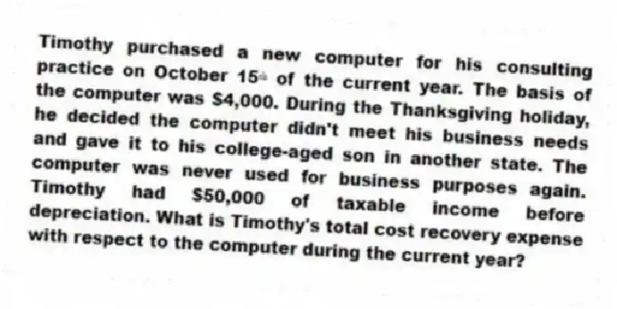 Timothy purchased a new computer for his consulting practice on October 15ᵗʰ of the current year. The basis of the computer was $4,000. During the Thanksgiving holiday, he decided the computer didn't meet his business needs and gave it to his college-aged son in another state. The computer was never used for business purposes again. Timothy had $50,000 of taxable income before depreciation. What is Timothy's total cost recovery expense with respect to the computer during the current year?