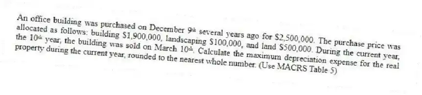 An office building was purchased on December 9ᵗʰ several years ago for $2,500,000. The purchase price was allocated as follows: building $1,900,000, landscaping $100,000, and land $500,000. During the current year, the 10ᵗʰ year, the building was sold on March 10ᵗʰ. Calculate the maximum depreciation expense for the real property during the current year, rounded to the nearest whole number. (Use MACRS Table 5)