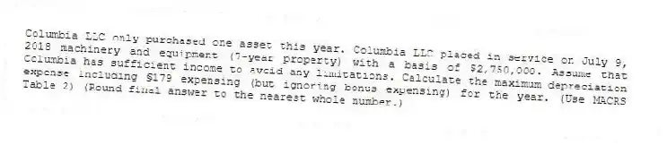 Columbia LLC only purchased one asset this year. Columbia LLC placed in service on July 9, 2018 machinery and equipment (7-year property) with a basis of $2,750,000. Assume that Columbia has sufficient income to avoid any limitations. Calculate the maximum depreciation expense including §179 expensing (but ignoring bonus expensing) for the year. (Use MACRS Table 2) (Round final answer to the nearest whole number.)