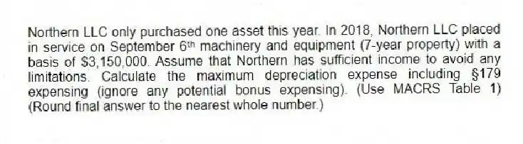 Northern LLC only purchased one asset this year. In 2018, Northern LLC placed in service on September 6ᵗʰ machinery and equipment (7-year property) with a basis of $3,150,000. Assume that Northern has sufficient income to avoid any limitations. Calculate the maximum depreciation expense including §179 expensing (ignore any potential bonus expensing). (Use MACRS Table 1) (Round final answer to the nearest whole number.)