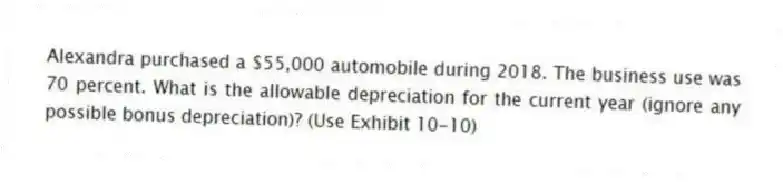 Alexandra purchased a $55,000 automobile during 2018. The business use was 70 percent. What is the allowable depreciation for the current year (ignore any possible bonus depreciation)? (Use Exhibit 10-10)