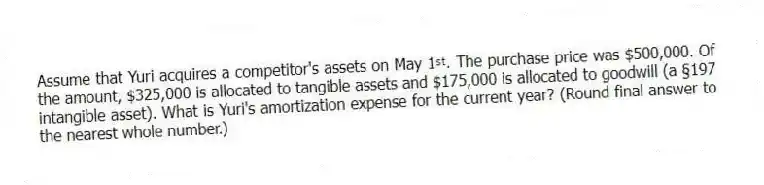 Assume that Yuri acquires a competitor's assets on May 1ˢᵗ. The purchase price was $500,000. Of the amount, $325,000 is allocated to tangible assets and $175,000 is allocated to goodwill (a §197 intangible asset). What is Yuri's amortization expense for the current year? (Round final answer to the nearest whole number.)