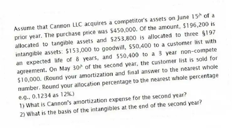 Assume that Cannon LLC acquires a competitor's assets on June 15ᵗʰ of a prior year. The purchase price was $450,000. Of the amount, $196,200 is allocated to tangible assets and $253,800 is allocated to three §197 intangible assets: $153,000 to goodwill, $50,400 to a customer list with an expected life of 8 years, and $50,400 to a 3 year non-compete agreement. On May 30ᵗʰ of the second year, the customer list is sold for $10,000. (Round your amortization and final answer to the nearest whole number. Round your allocation percentage to the nearest whole percentage e.g., 0.1234 as 12%.)
1) What is Cannon's amortization expense for the second year?
2) What is the basis of the intangibles at the end of the second year?