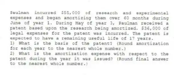 Paulman incurred $55,000 of research and experimental expenses and began amortizing them over 60 months during June of year 1. During May of year 3, Paulman received a patent based upon the research being amortized. $36,000 of legal expenses for the patent was incurred. The patent is expected to have a remaining useful life of 17 years.
1) What is the basis of the patent? (Round amortization for each year to the nearest whole number.)
2) What is the amortization expense with respect to the patent during the year it was issued? (Round final answer to the nearest whole number.)