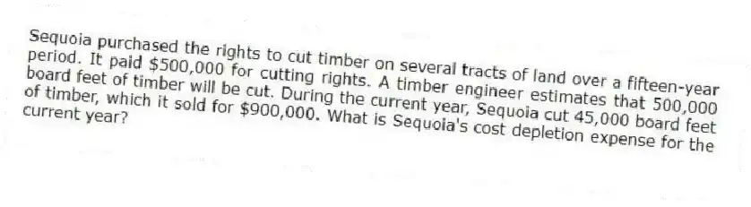 Sequoia purchased the rights to cut timber on several tracts of land over a fifteen-year period. It paid $500,000 for cutting rights. A timber engineer estimates that 500,000 board feet of timber will be cut. During the current year, Sequoia cut 45,000 board feet of timber, which it sold for $900,000. What is Sequoia's cost depletion expense for the current year?