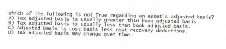 Which of the following is not True regarding an asset's adjusted basis?
A) Tax adjusted basis is usually greater than book adjusted basis.
B) Tax adjusted basis is usually less than book adjusted basis.
C) Adjusted basis is cost basis less cost recovery deductions.
D) Tax adjusted basis may change over time.