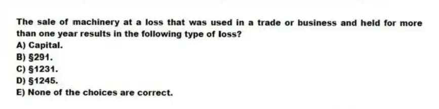 The sale of machinery at a loss that was used in a trade or business and held for more than one year results in the following type of loss?
A) Capital.
B) §291.
C) §1231.
D) §1245.
E) None of the choices are correct.
