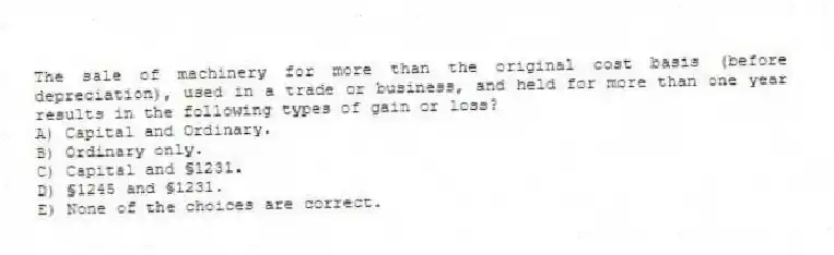 The sale of machinery for more than the original cost basis (before depreciation), used in a trade or business, and held for more than one year results in the following types of gain or loss?
A) Capital and Ordinary.
B) Ordinary only.
C) Capital and §1231.
D) §1245 and §1231.
E) None of the choices are correct.