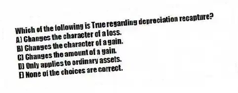 Which of the following is True regarding depreciation recapture?
A) Changes the character of a loss.
B) Changes the character of a gain.
C) Changes the amount of a gain.
D) Only applies to ordinary assets.
E) None of the choices are correct.