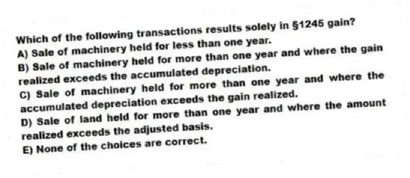 Which of the following transactions results solely in §1245 gain?
A) Sale of machinery held for less than one year.
B) Sale of machinery held for more than one year and where the gain realized exceeds the accumulated depreciation.
C) Sale of machinery held for more than one year and where the accumulated depreciation exceeds the gain realized.
D) Sale of land held for more than one year and where the amount realized exceeds the adjusted basis.
E) None of the choices are correct.
