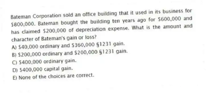 Bateman Corporation sold an office building that it used in its business for $800,000. Bateman bought the building ten years ago for $600,000 and has claimed $200,000 of depreciation expense. What is the amount and character of Bateman's gain or loss?
A) $40,000 ordinary and $360,000 §1231 gain.
B) $200,000 ordinary and $200,000 §1231 gain.
C) $400,000 ordinary gain.
D) $400,000 capital gain.
E) None of the choices are correct.