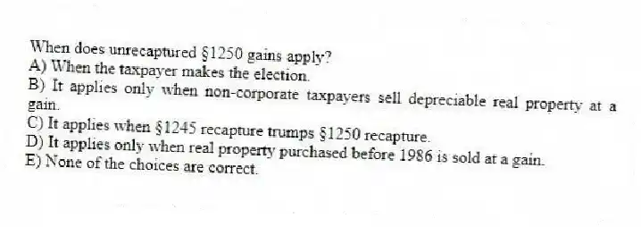 When does unrecaptured §1250 gains apply?
A) When the taxpayer makes the election.
B) It applies only when non-corporate taxpayers sell depreciable real property at a gain.
C) It applies when §1245 recapture trumps §1250 recapture.
D) It applies only when real property purchased before 1986 is sold at a gain.
E) None of the choices are correct.