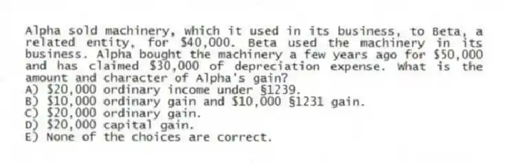 Alpha sold machinery, which it used in its business, to Beta, a related entity, for $40,000. Beta used the machinery in its business. Alpha bought the machinery a few years ago for $50,000 and has claimed $30,000 of depreciation expense. What is the amount and character of Alpha's gain?
A) $20,000 ordinary income under §1239.
B) $10,000 ordinary gain and $10,000 §1231 gain.
C) $20,000 ordinary gain.
D) $20,000 capital gain.
E) None of the choices are correct.