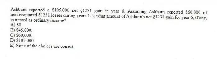 Ashburn reported a $105,000 net §1231 gain in year 6. Assuming Ashburn reported $60,000 of nonrecaptured §1231 losses during years 1-5, what amount of Ashburn's net §1231 gain for year 6, if any, is treated as ordinary income?
A) $0.
B) $45,000.
C) $60,000.
D) $105,000.
E) None of the choices are correct.