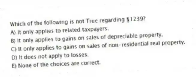 Which of the following is not True regarding §1239?
A) It only applies to related taxpayers.
B) It only applies to gains on sales of depreciable property.
C) It only applies to gains on sales of non-residential real property.
D) It does not apply to losses.
E) None of the choices are correct.