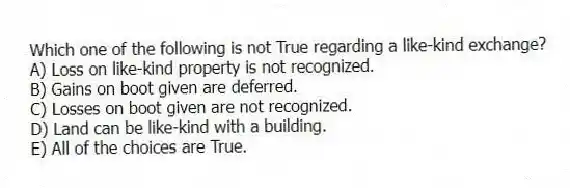 Which one of the following is not True regarding a like-kind exchange?
A) Loss on like-kind property is not recognized.
B) Gains on boot given are deferred.
C) Losses on boot given are not recognized.
D) Land can be like-kind with a building.
E) All of the choices are True.