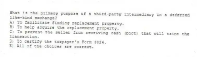 What is the primary purpose of a third-party intermediary in a deferred like-kind exchange?
A) To facilitate finding replacement property.
B) To help acquire the replacement property.
C) To prevent the seller from receiving cash (boot) that will taint the transaction.
D) To certify the taxpayer's Form 8824.
E) All of the choices are correct.