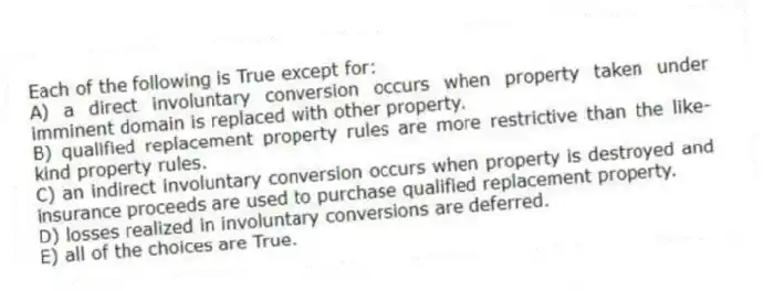 Each of the following is True except for:
A) a direct involuntary conversion occurs when property taken under imminent domain is replaced with other property.
B) qualified replacement property rules are more restrictive than the like-kind property rules.
C) an indirect involuntary conversion occurs when property is destroyed and insurance proceeds are used to purchase qualified replacement property.
D) losses realized in involuntary conversions are deferred.
E) all of the choices are True.