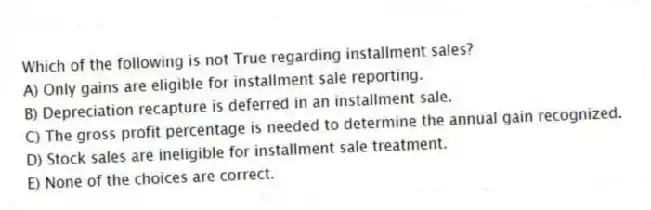 Which of the following is not True regarding installment sales?
A) Only gains are eligible for installment sale reporting.
B) Depreciation recapture is deferred in an installment sale.
C) The gross profit percentage is needed to determine the annual gain recognized.
D) Stock sales are ineligible for installment sale treatment.
E) None of the choices are correct.