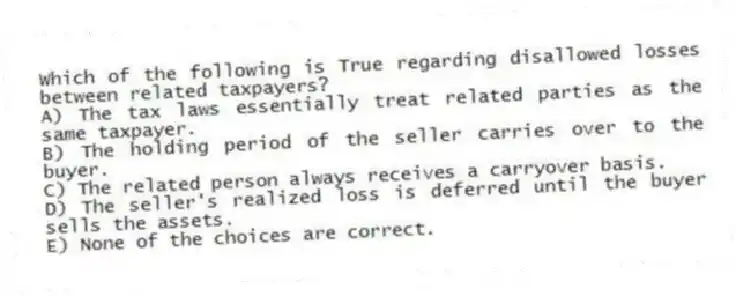 Which of the following is True regarding disallowed losses between related taxpayers?
A) The tax laws essentially treat related parties as the same taxpayer.
B) The holding period of the seller carries over to the buyer.
C) The related person always receives a carryover basis.
D) The seller's realized loss is deferred until the buyer sells the assets.
E) None of the choices are correct.