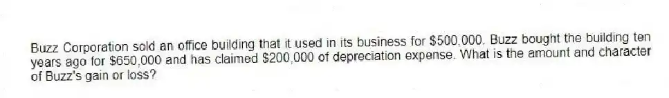 Buzz Corporation sold an office building that it used in its business for $500,000. Buzz bought the building ten years ago for $650,000 and has claimed $200,000 of depreciation expense. What is the amount and character of Buzz's gain or loss?