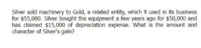 Silver sold machinery to Gold, a related entity, which it used in its business for $55,000. Silver bought the equipment a few years ago for $50,000 and has claimed $15,000 of depreciation expense. What is the amount and character of Silver's gain?