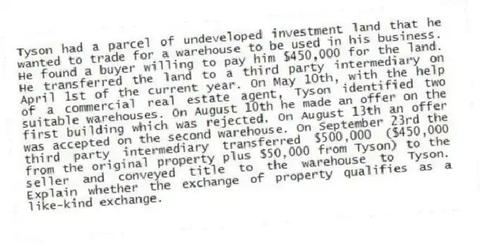 Tyson had a parcel of undeveloped investment land that he wanted to trade for a warehouse to be used in his business. He found a buyer willing to pay him $450,000 for the land. He transferred the land to a third party intermediary on April 1st of the current year. On May 10th, with the help of a commercial real estate agent, Tyson identified two suitable warehouses. On August 10th he made an offer on the first building which was rejected. On August 13th an offer was accepted on the second warehouse. On September 23rd the third party intermediary transferred $500,000 ($450,000 from the original property plus $50,000 from Tyson) to the seller and conveyed title to the warehouse to Tyson. Explain whether the exchange of property qualifies as a like-kind exchange.