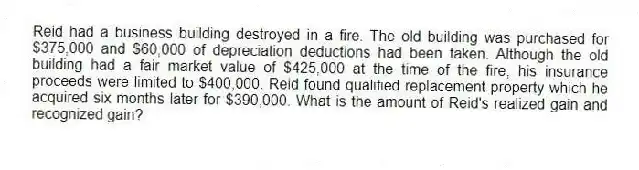Reid had a business building destroyed in a fire. The old building was purchased for $375,000 and $60,000 of depreciation deductions had been taken. Although the old building had a fair market value of $425,000 at the time of the fire, his insurance proceeds were limited to $400,000. Reid found qualified replacement property which he acquired six months later for $390,000. What is the amount of Reid's realized gain and recognized gain?