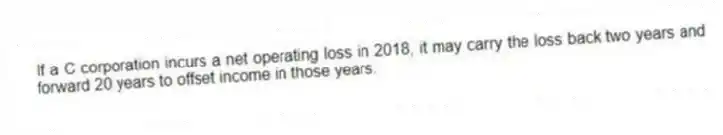 If a C corporation incurs a net operating loss in 2018, it may carry the loss back two years and forward 20 years to offset income in those years.