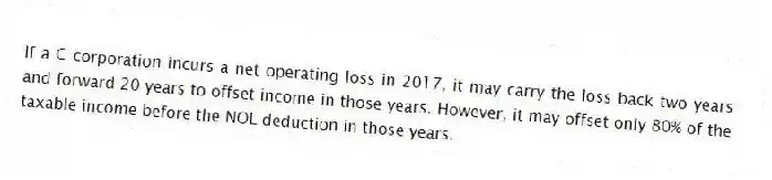 If a C corporation incurs a net operating loss in 2017, it may carry the loss back two years and forward 20 years to offset income in those years. However, it may offset only 80% of the taxable income before the NOL deduction in those years.