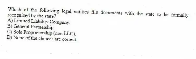 Which of the following legal entities file documents with the state to be formally recognized by the state?
A) Limited Liability Company.
B) General Partnership.
C) Sole Proprietorship (non LLC).
D) None of the choices are correct.