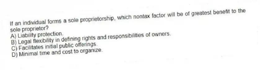If an individual forms a sole proprietorship, which nontax factor will be of greatest benefit to the sole proprietor?
A) Liability protection.
B) Legal flexibility in defining rights and responsibilities of owners.
C) Facilitates initial public offerings.
D) Minimal time and cost to organize.