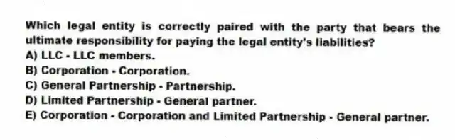 Which legal entity is correctly paired with the party that bears the ultimate responsibility for paying the legal entity's liabilities?
A) LLC - LLC members.
B) Corporation - Corporation.
C) General Partnership - Partnership.
D) Limited Partnership - General partner.
E) Corporation - Corporation and Limited Partnership - General partner.