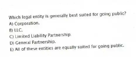 Which legal entity is generally best suited for going public?
A) Corporation.
B) LLC.
C) Limited Liability Partnership.
D) General Partnership.
E) All of these entities are equally suited for going public.