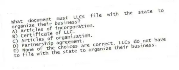 What document must LLCs file with the state to organize their business?
A) Articles of incorporation.
B) Certificate of LLC.
C) Articles of organization.
D) Partnership agreement.
E) None of the choices are correct. LLCs do not have to file with the state to organize their business.