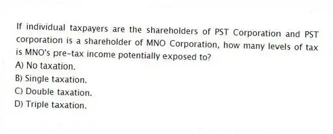 If individual taxpayers are the shareholders of PST Corporation and PST corporation is a shareholder of MNO Corporation, how many levels of tax is MNO's pre-tax income potentially exposed to?
A) No taxation.
B) Single taxation.
C) Double taxation.
D) Triple taxation.