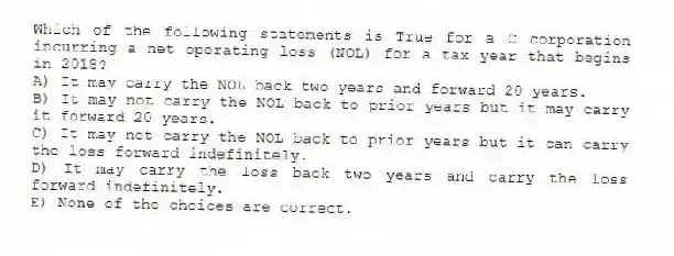 Which of the following statements is True for a C corporation incurring a net operating loss (NOL) for a tax year that begins in 2018?
A) It may carry the NOL back two years and forward 20 years.
B) It may not carry the NOL back to prior years but it may carry it forward 20 years.
C) It may not carry the NOL back to prior years but it can carry the loss forward indefinitely.
D) It may carry the loss back two years and carry the loss forward indefinitely.
E) None of the choices are correct.