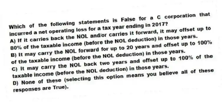 Which of the following statements is False for a C corporation that incurred a net operating loss for a tax year ending in 2017?
A) If it carries back the NOL and/or carries it forward, it may offset up to 80% of the taxable income (before the NOL deduction) in those years.
B) It may carry the NOL forward for up to 20 years and offset up to 100% of the taxable income (before the NOL deduction) in those years.
C) It may carry the NOL back two years and offset up to 100% of the taxable income (before the NOL deduction) in those years.
D) None of these (selecting this option means you believe all of these responses are True).