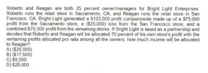 Roberto and Reagan are both 25 percent owner/managers for Bright Light Enterprises. Roberto runs the retail store in Sacramento, CA, and Reagan runs the retail store in San Francisco, CA. Bright Light generated a $125,000 profit companywide made up of a $75,000 profit from the Sacramento store, a ($25,000) loss from the San Francisco store, and a combined $75,000 profit from the remaining stores. If Bright Light is taxed as a partnership and decides that Roberto and Reagan will be allocated 70 percent of his own store's profit with the remaining profits allocated pro rata among all the owners, how much income will be allocated to Reagan?
A) ($25,000)
B) ($17,500)
C) $5,000
D) $20,000