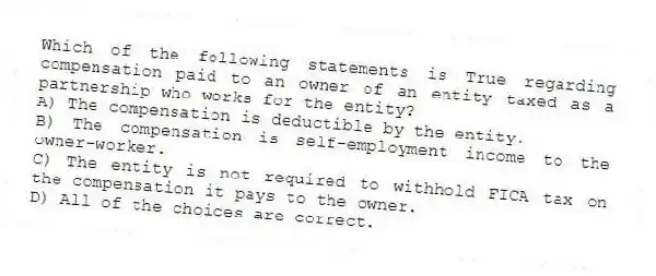Which of the following statements is True regarding compensation paid to an owner of an entity taxed as a partnership who works for the entity?
A) The compensation is deductible by the entity.
B) The compensation is self-employment income to the owner-worker.
C) The entity is not required to withhold FICA tax on the compensation it pays to the owner.
D) All of the choices are correct.