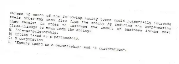 Owners of which of the following entity types could potentially increase their after-tax cash flow from the entity by reducing the compensation they receive in order to increase the amount of business income that flows-through to them from the entity?
A) Sole-proprietorship.
B) Entity taxed as a partnership.
C) S corporation.
D) "Entity taxed as a partnership" and "S corporation".