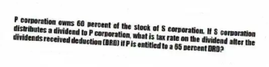 P corporation owns 60 percent of the stock of S corporation. If S corporation distributes a dividend to P corporation, what is tax rate on the dividend after the dividends received deduction (DRD) if P is entitled to a 65 percent DRD?