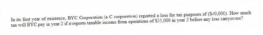 In its first year of existence, BYC Corporation (a C corporation) reported a loss for tax purposes of ($40,000). How much tax will BYC pay in year 2 if it reports taxable income from operations of $35,000 in year 2 before any loss carryovers?