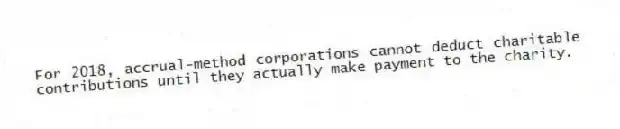 For 2018, accrual-method corporations cannot deduct charitable contributions until they actually make payment to the charity.