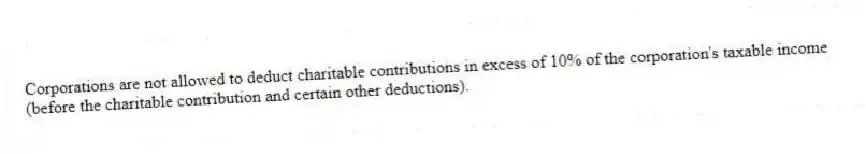Corporations are not allowed to deduct charitable contributions in excess of 10% of the corporation's taxable income (before the charitable contribution and certain other deductions).