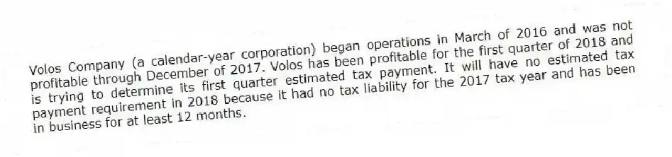 Volos Company (a calendar-year corporation) began operations in March of 2016 and was not profitable through December of 2017. Volos has been profitable for the first quarter of 2018 and is trying to determine its first quarter estimated tax payment. It will have no estimated tax payment requirement in 2018 because it had no tax liability for the 2017 tax year and has been in business for at least 12 months.