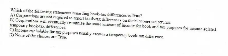 Which of the following statements regarding book-tax differences is True?
A) Corporations are not required to report book-tax differences on their income tax returns.
B) Corporations will eventually recognize the same amount of income for book and tax purposes for income-related temporary book-tax differences.
C) Income excludable for tax purposes usually creates a temporary book-tax difference.
D) None of the choices are True.
