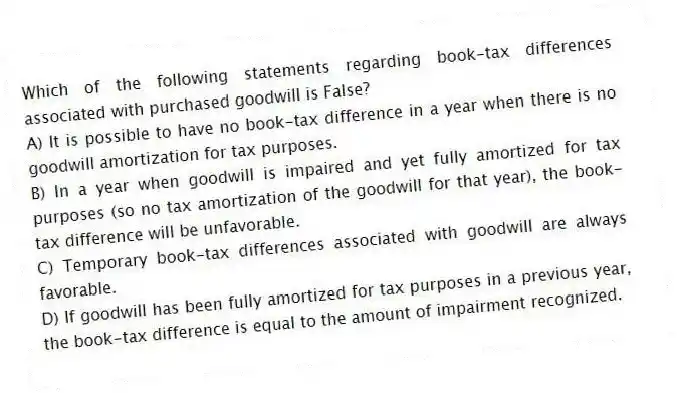 Which of the following statements regarding book-tax differences associated with purchased goodwill is False?
A) It is possible to have no book-tax difference in a year when there is no goodwill amortization for tax purposes.
B) In a year when goodwill is impaired and yet fully amortized for tax purposes (so no tax amortization of the goodwill for that year), the book-tax difference will be unfavorable.
C) Temporary book-tax differences associated with goodwill are always favorable.
D) If goodwill has been fully amortized for tax purposes in a previous year, the book-tax difference is equal to the amount of impairment recognized.